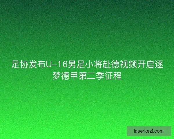 足协发布U-16男足小将赴德视频开启逐梦德甲第二季征程