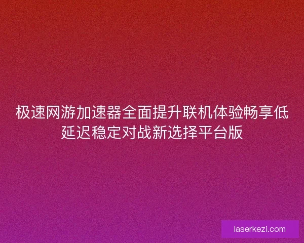 极速网游加速器全面提升联机体验畅享低延迟稳定对战新选择平台版