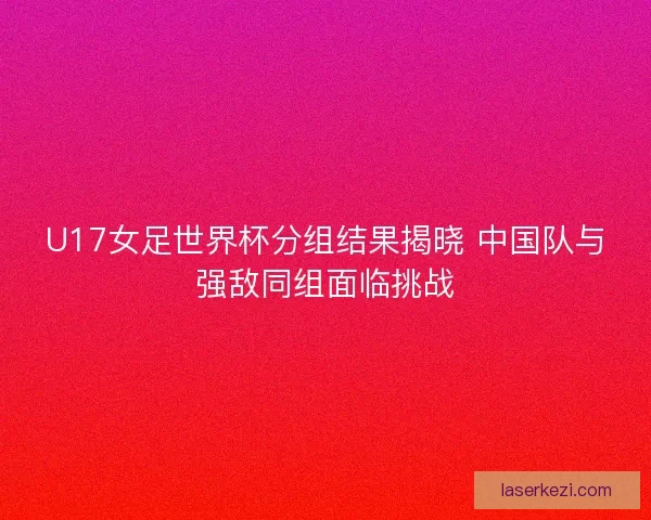 U17女足世界杯分组结果揭晓 中国队与强敌同组面临挑战
