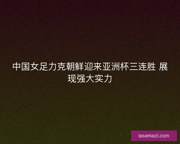 中国女足力克朝鲜迎来亚洲杯三连胜 展现强大实力