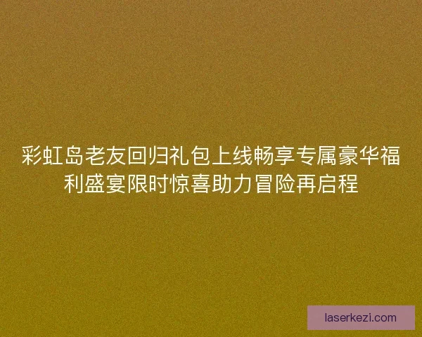 彩虹岛老友回归礼包上线畅享专属豪华福利盛宴限时惊喜助力冒险再启程