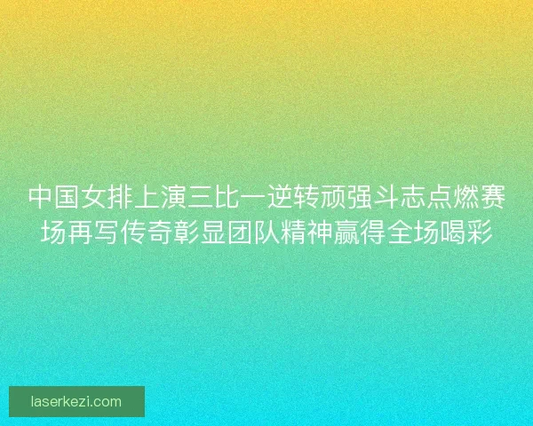 中国女排上演三比一逆转顽强斗志点燃赛场再写传奇彰显团队精神赢得全场喝彩