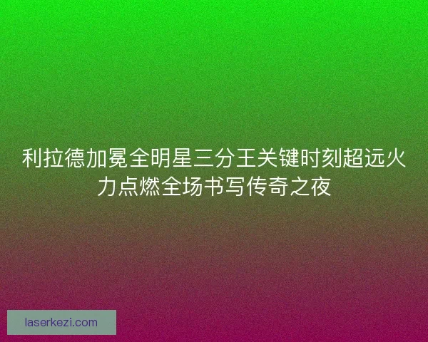 利拉德加冕全明星三分王关键时刻超远火力点燃全场书写传奇之夜