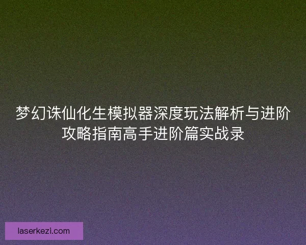 梦幻诛仙化生模拟器深度玩法解析与进阶攻略指南高手进阶篇实战录
