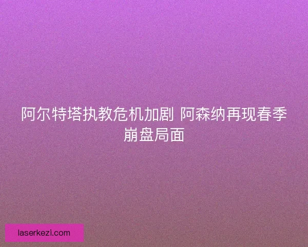 阿尔特塔执教危机加剧 阿森纳再现春季崩盘局面