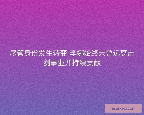 尽管身份发生转变 李娜始终未曾远离击剑事业并持续贡献