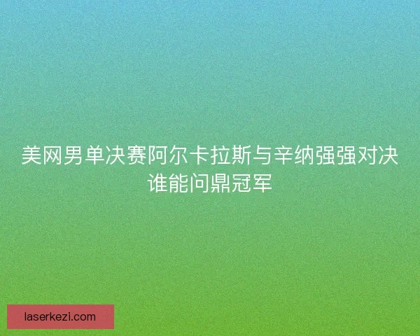 美网男单决赛阿尔卡拉斯与辛纳强强对决谁能问鼎冠军