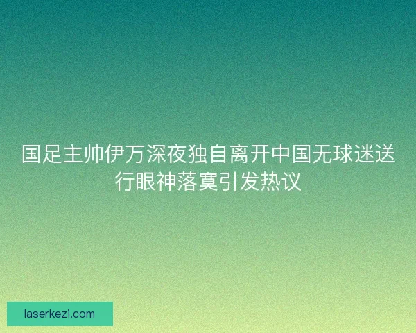 国足主帅伊万深夜独自离开中国无球迷送行眼神落寞引发热议