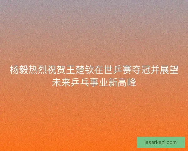 杨毅热烈祝贺王楚钦在世乒赛夺冠并展望未来乒乓事业新高峰