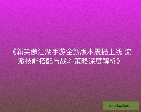 《新笑傲江湖手游全新版本震撼上线 流派技能搭配与战斗策略深度解析》