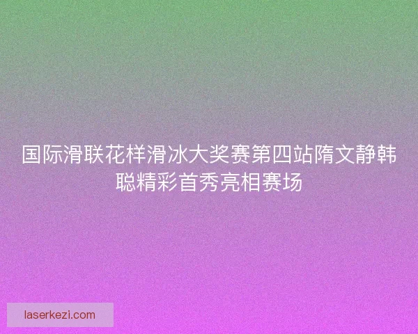 国际滑联花样滑冰大奖赛第四站隋文静韩聪精彩首秀亮相赛场